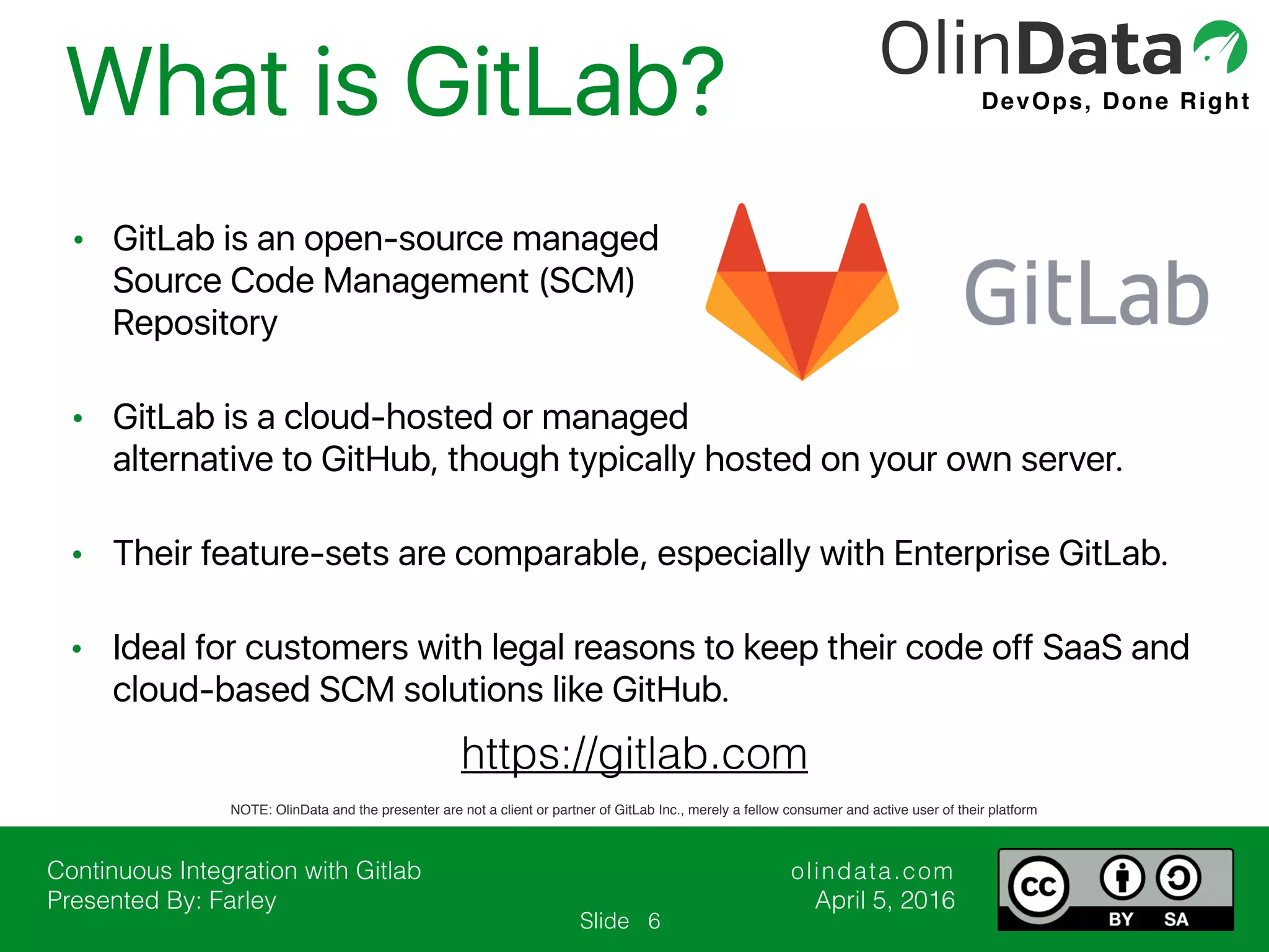 Continuous Integration with Gitlab Presented By: Farley olindata.com April 5, 2016 DevOps, Done Right Slide What is GitLab? 6 https://gitlab.com NOTE: OlinData and the presenter are not a client or partner of GitLab Inc., merely a fellow consumer and active user of their platform • GitLab is an open-source managed Source Code Management (SCM) Repository • GitLab is a cloud-hosted or managed alternative to GitHub, though typically hosted on your own server. • Their feature-sets are comparable, especially with Enterprise GitLab. • Ideal for customers with legal reasons to keep their code off SaaS and cloud-based SCM solutions like GitHub. 