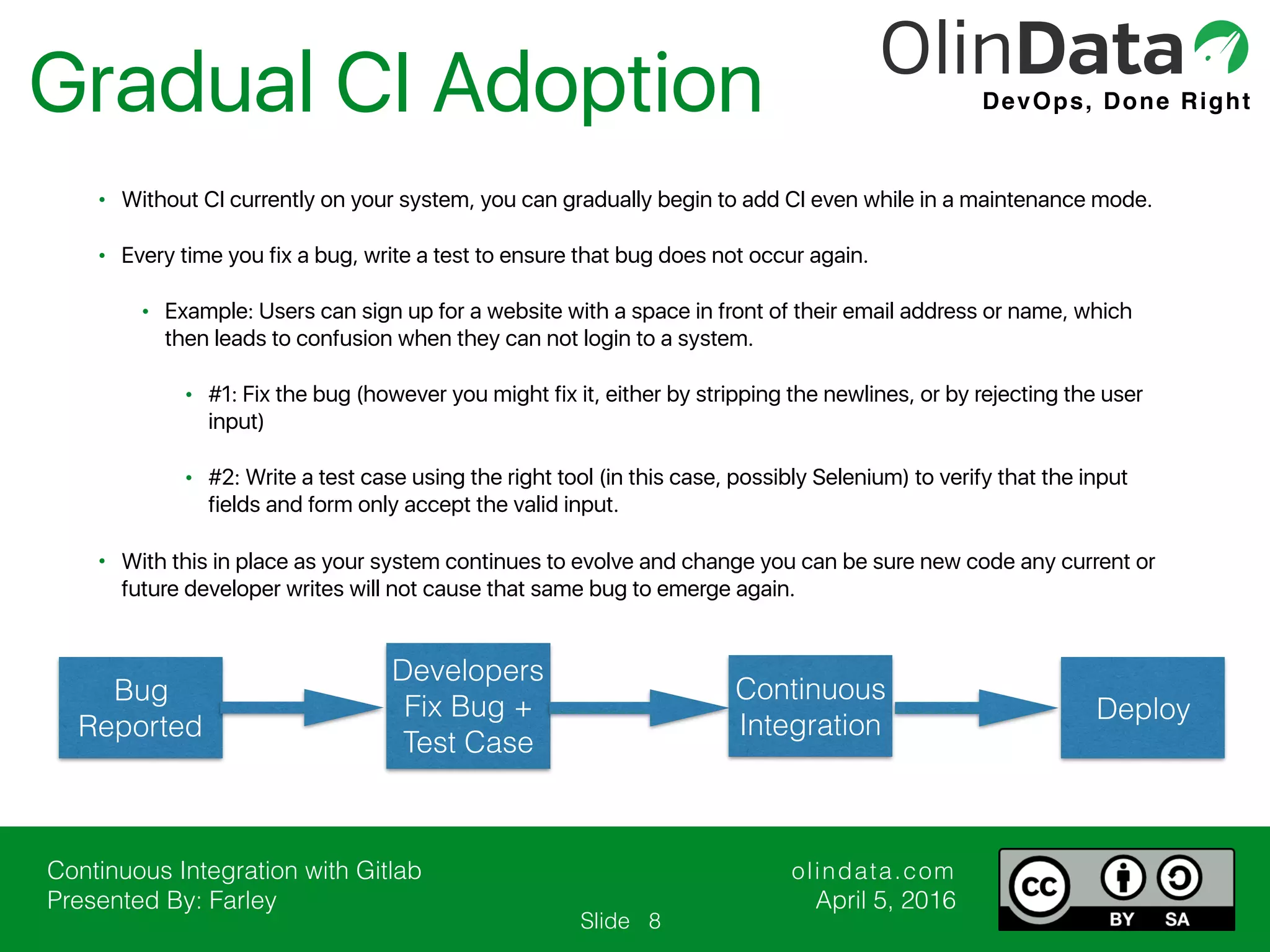Continuous Integration with Gitlab Presented By: Farley olindata.com April 5, 2016 DevOps, Done Right Slide Gradual CI Adoption 8 Bug Reported Developers Fix Bug + Test Case Continuous Integration • Without CI currently on your system, you can gradually begin to add CI even while in a maintenance mode. • Every time you fix a bug, write a test to ensure that bug does not occur again. • Example: Users can sign up for a website with a space in front of their email address or name, which then leads to confusion when they can not login to a system. • #1: Fix the bug (however you might fix it, either by stripping the newlines, or by rejecting the user input) • #2: Write a test case using the right tool (in this case, possibly Selenium) to verify that the input fields and form only accept the valid input. • With this in place as your system continues to evolve and change you can be sure new code any current or future developer writes will not cause that same bug to emerge again. Deploy 