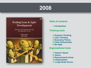 2008
Table of contents
1.Introduction
Thinking tools
Organisational tools
2.Systems Thinking
3.Lean Thinking
4.Queueing Theory
5.False Dichotomies
6.Be Agile
7.Feature Teams
8.Teams
9.Requirements Areas
10.Organisation
11.Large-Scale Scrum
 