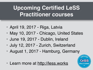 Upcoming Certiﬁed LeSS
Practitioner courses
• April 19, 2017 - Riga, Latvia
• May 10, 2017 - Chicago, United States
• June 19, 2017 - Dublin, Ireland
• July 12, 2017 - Zurich, Switzerland
• August 1, 2017 - Hamburg, Germany
• Learn more at http://less.works
 