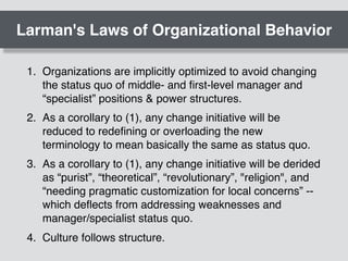 Larman's Laws of Organizational Behavior
1. Organizations are implicitly optimized to avoid changing
the status quo of middle- and ﬁrst-level manager and
“specialist” positions & power structures.
2. As a corollary to (1), any change initiative will be
reduced to redeﬁning or overloading the new
terminology to mean basically the same as status quo.
3. As a corollary to (1), any change initiative will be derided
as “purist”, “theoretical”, “revolutionary”, "religion", and
“needing pragmatic customization for local concerns” --
which deﬂects from addressing weaknesses and
manager/specialist status quo.
4. Culture follows structure.
 