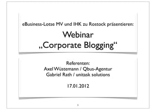 eBusiness-Lotse MV und IHK zu Rostock präsentieren:

            Webinar
       „Corporate Blogging“
                   Referenten:
         Axel Wüstemann / Qbus-Agentur
          Gabriel Rath / unitask solutions

                    17.01.2012


                         1
 