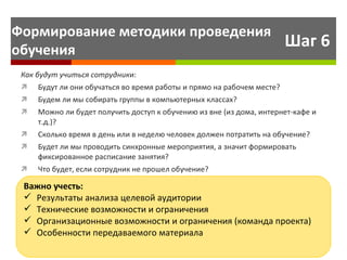 Шаг 6 Как будут учиться   сотрудник и: Будут ли они обучаться во время работы и прямо на рабочем месте? Будем ли мы собирать группы в компьютерных классах?  Можно ли будет получить доступ к обучению из вне (из дома, интернет-кафе и т.д.)? Сколько время в день или в неделю человек должен потратить на обучение?  Будет ли мы проводить синхронные мероприятия, а значит формировать фиксированное расписание занятия? Что будет, если сотрудник не прошел обучение? Важно   учесть: Результаты анализа целевой аудитории Технические возможности и ограничения Организационные возможности и ограничения (команда проекта) Особенности передаваемого материала Формирование методики проведения обучения 