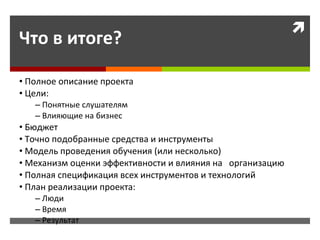 Что в итоге? Полное описание проекта Цели: Понятные слушателям Влияющие на бизнес Бюджет Точно подобранные средства и инструменты Модель проведения обучения (или несколько) Механизм оценки эффективности и влияния на  организацию Полная спецификация всех инструментов и технологий План реализации проекта: Люди Время  Результат  