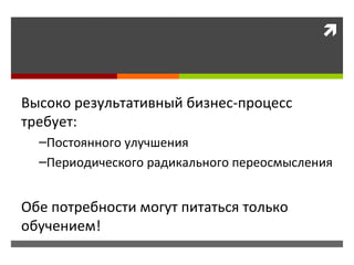 Высоко результативный бизнес-процесс требует: Постоянного улучшения Периодического радикального переосмысления Обе потребности могут питаться только обучением!  