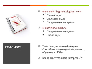 www.elearningtime.blogspot.com Презентация С сылка на видео П родолжение дискуссии e-learningrus.ning.ru Продолжение дискуссии Н овые идеи Тема следующего вебинара  –  Способы организации смешанного обучения в  ВУЗе Какие еще темы вам интересны?  СПАСИБО! 