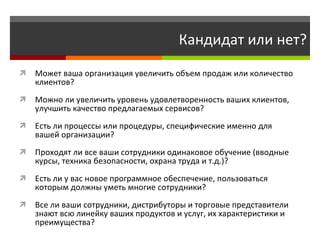 Кандидат или нет? Может ваша организация увеличить объем продаж или количество клиентов? Можно ли увеличить уровень удовлетворенность ваших клиентов, улучшить качество предлагаемых сервисов?  Есть ли процессы или процедуры, специфические именно для вашей организации?  Проходят ли все ваши сотрудники одинаковое обучение (вводные курсы, техника безопасности, охрана труда и т.д.)? Есть ли у вас новое программное обеспечение, пользоваться которым должны уметь многие сотрудники?  Все ли ваши сотрудники, дистрибуторы и торговые представители знают всю линейку ваших продуктов и услуг, их характеристики и преимущества? 