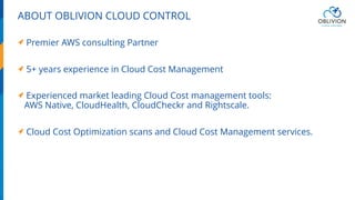 ABOUT OBLIVION CLOUD CONTROL
Premier AWS consulting Partner
5+ years experience in Cloud Cost Management
Experienced market leading Cloud Cost management tools:
AWS Native, CloudHealth, CloudCheckr and Rightscale.
Cloud Cost Optimization scans and Cloud Cost Management services.
 