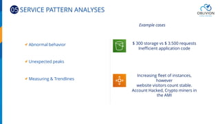 Abnormal behavior
Unexpected peaks
Measuring & Trendlines
$ 300 storage vs $ 3.500 requests
Inefficient application code
Increasing fleet of instances,
however
website visitors count stable.
Account Hacked, Crypto miners in
the AMI
Example cases
05 SERVICE PATTERN ANALYSES
 