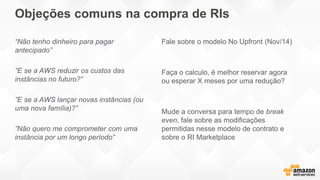 Objeções comuns na compra de RIs
“Não tenho dinheiro para pagar
antecipado”
”E se a AWS reduzir os custos das
instâncias no futuro?”
”E se a AWS lançar novas instâncias (ou
uma nova família)?”
”Não quero me comprometer com uma
instância por um longo período”
Fale sobre o modelo No Upfront (Nov/14)
Faça o calculo, é melhor reservar agora
ou esperar X meses por uma redução?
Mude a conversa para tempo de break
even, fale sobre as modificações
permitidas nesse modelo de contrato e
sobre o RI Marketplace
 