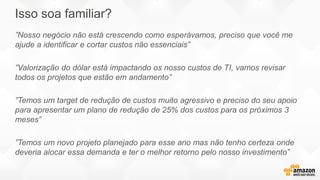 ”Nosso negócio não está crescendo como esperávamos, preciso que você me
ajude a identificar e cortar custos não essenciais”
”Valorização do dólar está impactando os nosso custos de TI, vamos revisar
todos os projetos que estão em andamento”
”Temos um target de redução de custos muito agressivo e preciso do seu apoio
para apresentar um plano de redução de 25% dos custos para os próximos 3
meses”
”Temos um novo projeto planejado para esse ano mas não tenho certeza onde
deveria alocar essa demanda e ter o melhor retorno pelo nosso investimento”
Isso soa familiar?
 