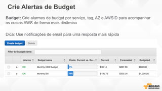 Crie Alertas de Budget
Budget: Crie alarmes de budget por serviço, tag, AZ e AWSID para acompanhar
os custos AWS de forma mais dinâmica
Dica: Use notificações de email para uma resposta mais rápida
 