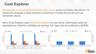 Cost Explorer
Acompanhe os seus gastos de forma mais visual, possui os dados dos últimos 13
meses de utilização e pode estimar os próximos 3 meses de acordo com as
demandas atuais
Use o Cost Explorer para identificar padrões na sua conta. Informação pode ser
reportada por mês/dia e dividida por serviço, AZ, tags, tipo de instância e AWSID.
 