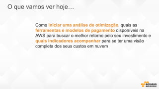 O que vamos ver hoje…
Como iniciar uma análise de otimização, quais as
ferramentas e modelos de pagamento disponíveis na
AWS para buscar o melhor retorno pelo seu investimento e
quais indicadores acompanhar para se ter uma visão
completa dos seus custos em nuvem
 