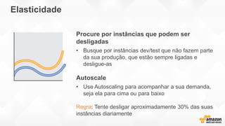 Elasticidade
Procure por instâncias que podem ser
desligadas
• Busque por instâncias dev/test que não fazem parte
da sua produção, que estão sempre ligadas e
desligue-as
Autoscale
• Use Autoscaling para acompanhar a sua demanda,
seja ela para cima ou para baixo
Regra: Tente desligar aproximadamente 30% das suas
instâncias diariamente
 