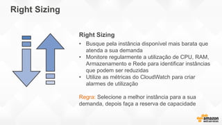Right Sizing
Right Sizing
• Busque pela instância disponível mais barata que
atenda a sua demanda
• Monitore regularmente a utilização de CPU, RAM,
Armazenamento e Rede para identificar instâncias
que podem ser reduzidas
• Utilize as métricas do CloudWatch para criar
alarmes de utilização
Regra: Selecione a melhor instância para a sua
demanda, depois faça a reserva de capacidade
 