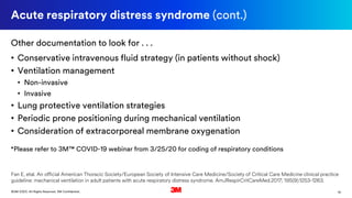 10©3M 2020. All Rights Reserved. 3M Confidential.
Acute respiratory distress syndrome (cont.)
Other documentation to look for . . .
• Conservative intravenous fluid strategy (in patients without shock)
• Ventilation management
• Non-invasive
• Invasive
• Lung protective ventilation strategies
• Periodic prone positioning during mechanical ventilation
• Consideration of extracorporeal membrane oxygenation
*Please refer to 3M™ COVID-19 webinar from 3/25/20 for coding of respiratory conditions
Fan E, etal. An official American Thoracic Society/European Society of Intensive Care Medicine/Society of Critical Care Medicine clinical practice
guideline: mechanical ventilation in adult patients with acute respiratory distress syndrome. AmJRespirCritCareMed.2017; 195(9):1253-1263.
 