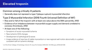 12©3M 2020. All Rights Reserved. 3M Confidential.
Elevated troponin
Common among critically ill patients
• Generally does not represent a type 1 (plaque rupture) myocardial infarction
Type 2 Myocardial Infarction (2018 Fourth Universal Definition of MI1)
• Rise and/or fall of the troponin with at least one value above the 99th percentile, AND
• Evidence of an imbalance between myocardial oxygen supply and demand unrelated to
coronary thrombosis, AND
• At least one of the following:
• Symptoms of acute myocardial ischemia
• New ischemic ECG changes
• Development of pathological Q waves
• Image evidence of new loss of viable myocardium or new regional wall motion abnormality in a pattern
consistent with an ischemic etiology
1J of the Amer College of Cardiology Volume 72, Issue 18, October 2018 DOI: 10.1016/j.jacc.2018.08.1038
 