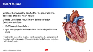 14©3M 2020. All Rights Reserved. 3M Confidential.
Heart failure
Viral cardiomyopathy can further degenerate into
acute (or chronic) heart failure
Dilated ventricles result in low cardiac output
(ejection fraction)
• HFrEF/systolic heart failure
• Signs and symptoms similar to other causes of systolic heart
failure
Treatment is supportive (in other words supporting the compromised
heart via inotropic support (Dobutamine, etc.) and afterload reduction
with nitroglycerin
 