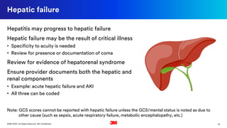 18©3M 2020. All Rights Reserved. 3M Confidential.
Hepatic failure
Hepatitis may progress to hepatic failure
Hepatic failure may be the result of critical illness
• Specificity to acuity is needed
• Review for presence or documentation of coma
Review for evidence of hepatorenal syndrome
Ensure provider documents both the hepatic and
renal components
• Example: acute hepatic failure and AKI
• All three can be coded
Note: GCS scores cannot be reported with hepatic failure unless the GCS/mental status is noted as due to
other cause (such as sepsis, acute respiratory failure, metabolic encephalopathy, etc.)
 