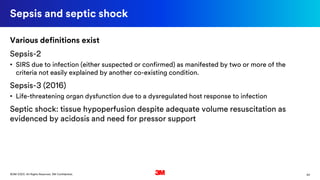 20©3M 2020. All Rights Reserved. 3M Confidential.
Sepsis and septic shock
Various definitions exist
Sepsis-2
• SIRS due to infection (either suspected or confirmed) as manifested by two or more of the
criteria not easily explained by another co-existing condition.
Sepsis-3 (2016)
• Life-threatening organ dysfunction due to a dysregulated host response to infection
Septic shock: tissue hypoperfusion despite adequate volume resuscitation as
evidenced by acidosis and need for pressor support
 