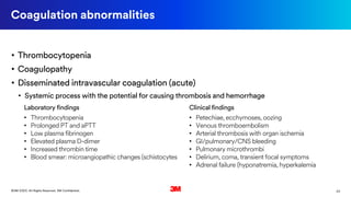 23©3M 2020. All Rights Reserved. 3M Confidential.
Clinical findings
• Petechiae, ecchymoses, oozing
• Venous thromboembolism
• Arterial thrombosis with organ ischemia
• GI/pulmonary/CNS bleeding
• Pulmonary microthrombi
• Delirium, coma, transient focal symptoms
• Adrenal failure (hyponatremia, hyperkalemia
Coagulation abnormalities
Laboratory findings
• Thrombocytopenia
• Prolonged PT and aPTT
• Low plasma fibrinogen
• Elevated plasma D-dimer
• Increased thrombin time
• Blood smear: microangiopathic changes (schistocytes
• Thrombocytopenia
• Coagulopathy
• Disseminated intravascular coagulation (acute)
• Systemic process with the potential for causing thrombosis and hemorrhage
 