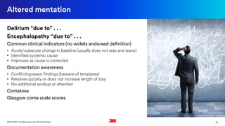 24©3M 2020. All Rights Reserved. 3M Confidential.
Altered mentation
Delirium “due to” . . .
Encephalopathy “due to” . . .
Common clinical indicators (no widely endorsed definition)
• Acute/subacute change in baseline (usually does not wax and wane)
• Identified systemic cause
• Improves as cause is corrected
Documentation awareness
• Conflicting exam findings (beware of templates)
• Resolves quickly or does not increase length of stay
• No additional workup or attention
Comatose
Glasgow coma scale scores
 