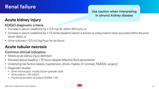 25©3M 2020. All Rights Reserved. 3M Confidential.
Renal failure
Acute kidney injury
KDIGO diagnostic criteria
• Increase in serum creatinine by ≥ 0.3 mg/dL within 48 hours, or
• Increase in serum creatinine by ≥ 1.5 times baseline (which is known or presumed to have occurred within the prior
seven days), or
• Urine volumes < 0.5 mL/kg/hour for six hours
Acute tubular necrosis
Common clinical indicators
• Meets acute kidney injury definition
• Elevated above baseline > 72 hours despite effective fluid resuscitation
• Underlying risk factors (sepsis, hypotension, shock, rhabdo, IV contrast, NSAIDS, surgery)
• Diagnostic studies
• Urine microscopic: muddy brown granular casts
• Urine sodium > 40 mEq/L
• Fractional excretion of sodium (FeNa) > 2%
Use caution when interpreting
in chronic kidney disease
 