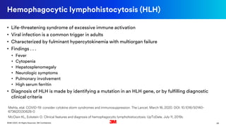 26©3M 2020. All Rights Reserved. 3M Confidential.
Hemophagocytic lymphohistocytosis (HLH)
• Life-threatening syndrome of excessive immune activation
• Viral infection is a common trigger in adults
• Characterized by fulminant hypercytokinemia with multiorgan failure
• Findings . . .
• Fever
• Cytopenia
• Hepatosplenomegaly
• Neurologic symptoms
• Pulmonary involvement
• High serum ferritin
• Diagnosis of HLH is made by identifying a mutation in an HLH gene, or by fulfilling diagnostic
clinical criteria
Mehta, etal. COVID-19: consider cytokine storm syndromes and immunosuppression. The Lancet. March 16, 2020. DOI: 10.1016/S0140-
6736(20)30628-0
McClain KL, Eckstein O. Clinical features and diagnosis of hemophagocytic lymphohistiocytosis. UpToDate. July 11, 2019c
 