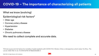 29©3M 2020. All Rights Reserved. 3M Confidential.
COVID-19 – The importance of characterizing all patients
What we know (evolving)
Epidemiological risk factors2
• Older age
• Coronary artery disease
• Hypertension
• Diabetes
• Chronic pulmonary disease
We need to collect complete and accurate data.
2Clinical course and risk factors for mortality of adult inpatients with COVID-19 in Wuhan, China: a retrospective cohort study. Fei Zhou. The
Lancet. 2020 Mar 9. doi: 10.1016/S0140-6736(20)30566-3
 