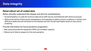 43©3M 2020. All Rights Reserved. 3M Confidential.
Data integrity
Need robust set of coded data
Better clinically understand this disease and all of its manifestations
• Avoid temptation to code the minimum data set as staff may be overwhelmed with claims to process
• Without the full list of both acute manifestations and sequelae as well as chronic conditions, it will be more
difficult to determine the full extent of this disease and who should need higher levels of care and/or
screening
Provide information for future pandemic preparation
• Bed, personal protective equipment (PPE) and ventilator capacity
• Robust set of data to prepare for the next pandemic
 
