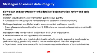44©3M 2020. All Rights Reserved. 3M Confidential.
Strategies to ensure data integrity
Slow down and pay attention to the details of documentation, review and code
capture
CDI staff should work in an environment of quality versus quantity
• Full case review with appropriate clarifications (please be sensitive to the query volume)
Coding professionals should also work in an enviroment of quality over quantity
• Ensure all apppropriate conditions that meet UHDDS criteria are captured and sequenced amongst top 25
diagnosis
Providers need to fully document the acuity of the COVID-19 population
• Patient care needs are best supported by cold hard data
Revenue cycle leaders and hospital administrators should consider suspending benchmarks for
performance (e.g., productivity metrics, turn-around time) until this crisis has passed
• Organizations can be better prepared for the future with appropriate reflection of the population today
 