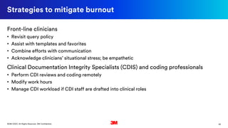 45©3M 2020. All Rights Reserved. 3M Confidential.
Strategies to mitigate burnout
Front-line clinicians
• Revisit query policy
• Assist with templates and favorites
• Combine efforts with communication
• Acknowledge clinicians’ situational stress; be empathetic
Clinical Documentation Integrity Specialists (CDIS) and coding professionals
• Perform CDI reviews and coding remotely
• Modify work hours
• Manage CDI workload if CDI staff are drafted into clinical roles
 