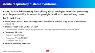 9©3M 2020. All Rights Reserved. 3M Confidential.
Acute respiratory distress syndrome
Acute, diffuse, inflammatory form of lung injury, leading to increased pulmonary
vascular permeability, increased lung weight, and loss of aerated lung tissue
Berlin definition:
• Acute onset, within 1 week of an apparent clinical insult and with progression of respiratory
symptoms
• Bilateral opacities on CXR or CT scan
• Not explained by other causes (e.g. pneumonia, cardiogenic pulmonary edema, nodules, etc.)
• Decreased PF ratio
• Mild PF ratio 201-300
• Moderate PF ratio 101-200
• Severe PF ratio ≤ 100
• Requires minimum PEEP of 5
 