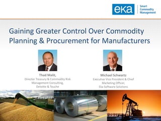Gaining Greater Control Over Commodity
Planning & Procurement for Manufacturers
Thad Malit,
Director Treasury & Commodity Risk
Management Consulting,
Deloitte & Touche
Michael Schwartz
Executive Vice President & Chief
Marketing Officer,
Eka Software Solutions
 