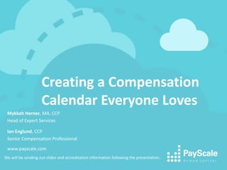 Creating a Compensation
Calendar Everyone Loves
We will be sending out slides and accreditation information following the presentation.
Mykkah Herner, MA, CCP
Head of Expert Services
Ian Englund, CCP
Senior Compensation Professional
www.payscale.com
 