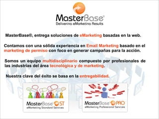 MasterBase®, entrega soluciones de eMarketing basadas en la web.

Contamos con una sólida experiencia en Email Marketing basado en el
marketing de permiso con foco en generar campañas para la acción.

Somos un equipo multidisciplinario compuesto por profesionales de
las industrias del área tecnológica y de marketing.

Nuestra clave del éxito se basa en la entregabilidad.
 