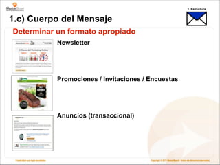 1. Estructura


1.c) Cuerpo del Mensaje
Determinar un formato apropiado
                                    Newsletter




                                    Promociones / Invitaciones / Encuestas




                                    Anuncios (transaccional)




 Creatividad que logra resultados                                Copyright © 2011 MasterBase®. Todos los derechos reservados
 