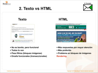 2. Formato



                            2. Texto vs HTML

                          Texto                   HTML




       • No es bonito, pero funcional           • Más respuestas por mayor atención
       • Todos lo ven                           • Más preferido
       • Pasa filtros (bloqueo imágenes)        • Problema en bloqueo de imágenes
       • Emails funcionales (transaccionales)   Rendering




Creatividad que logra resultados                            Copyright © 2011 MasterBase®. Todos los derechos reservados
 