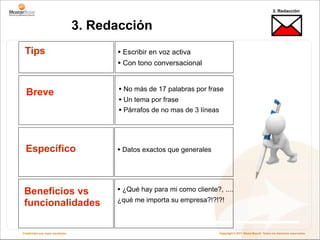 3. Redacción


                                   3. Redacción
 Tips                                    • Escribir en voz activa
                                         • Con tono conversacional


  Breve                                  • No más de 17 palabras por frase
                                         • Un tema por frase
                                         • Párrafos de no mas de 3 líneas



  Específico                             • Datos exactos que generales



 Beneficios vs                           • ¿Qué hay para mi como cliente?, ....
                                         ¿qué me importa su empresa?!?!?!
 funcionalidades

Creatividad que logra resultados                                          Copyright © 2011 MasterBase®. Todos los derechos reservados
 