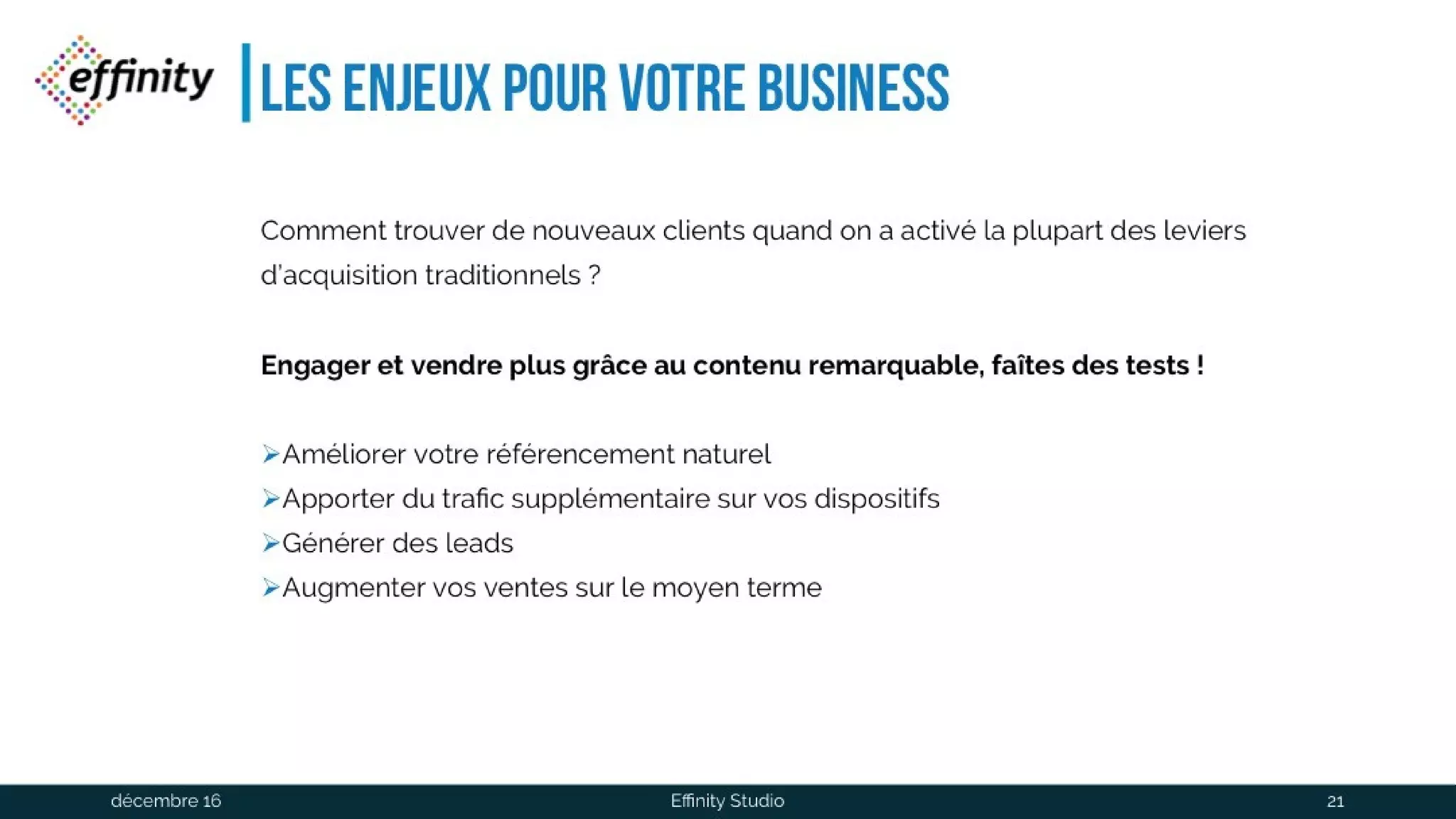 Les enjeux pour votre business
Comment trouver de nouveaux clients quand on a activé la plupart des leviers
d’acquisition traditionnels ?
Engageret vendre plus grâce au contenu remarquable, faîtes des tests !
Améliorer votre référencement naturel
Apporter du trafic supplémentaire sur vos dispositifs
Générer des leads
Augmenter vos ventes sur le moyen terme
1 déc. 2016 Effinity Studio 21
 