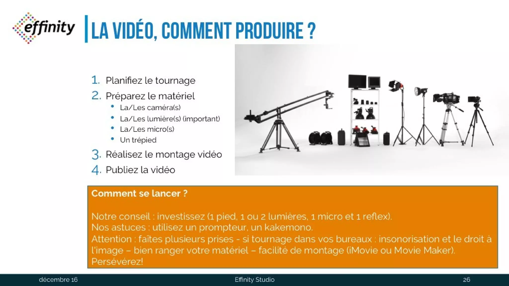 La vidéo, comment produire ?
1. Planifiez le tournage
2. Préparez le matériel
• La/Les caméra(s)
• La/Les lumière(s) (important)
• La/Les micro(s)
• Un trépied
1. Réalisez le montage vidéo
2. Publiez la vidéo
Comment se lancer?
Notre conseil : investissez (1 pied, 1 ou 2 lumières, 1 micro et 1 reflex).
Nos astuces : utilisez un prompteur, un kakemono.
Attention : faîtes plusieurs prises - si tournage dans vos bureaux : insonorisation et le droit à
l‘image – bien ranger votre matériel – facilité de montage (iMovie ou Movie Maker).
Persévérez!
1 déc. 2016 Effinity Studio 26
 