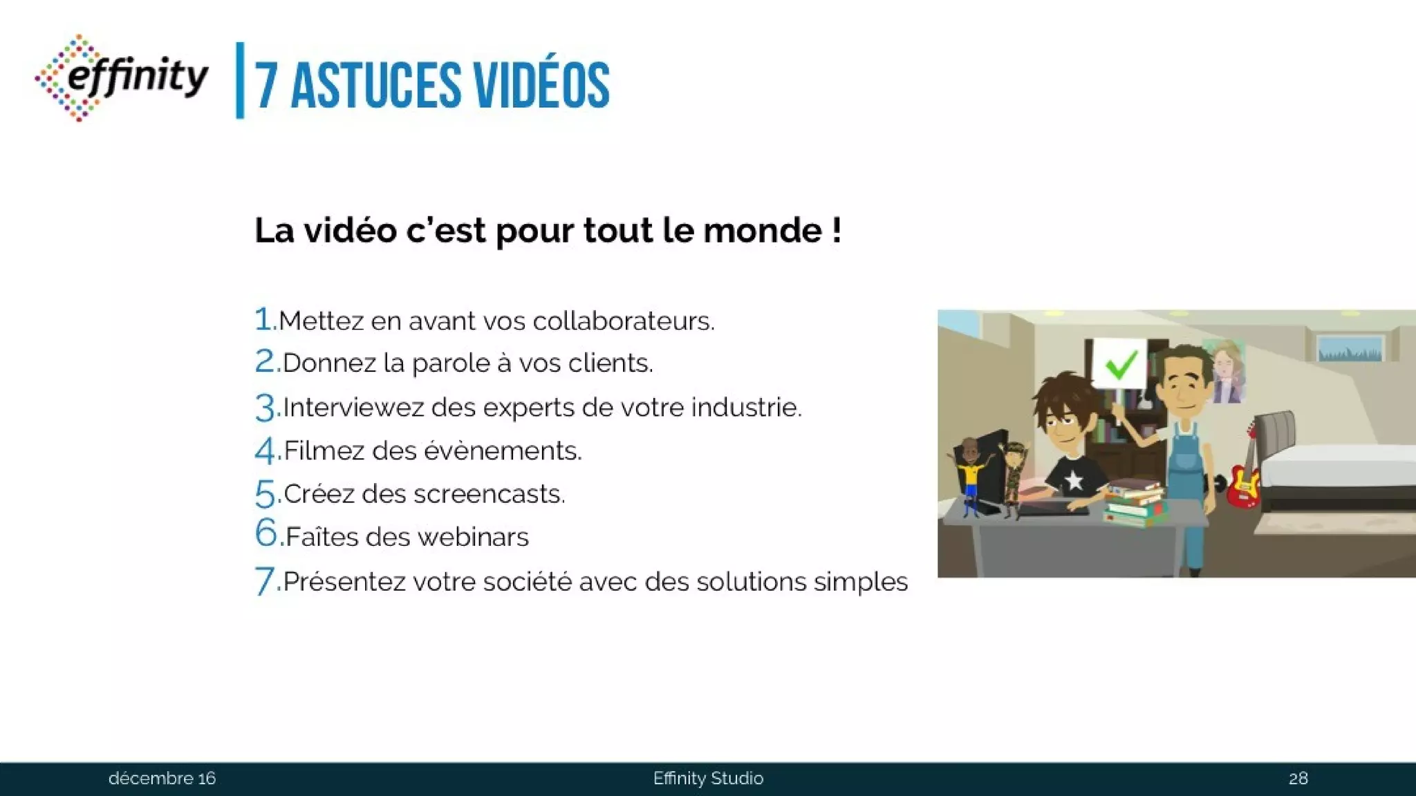 7 astuces vidéos
La vidéo c’est pourtout le monde !
1.Mettez en avant vos collaborateurs.
2.Donnez la parole à vos clients.
3.Interviewez des experts de votre industrie.
4.Filmez des évènements.
5.Créez des screencasts.
6.Faîtes des webinars
7.Présentez votre société avec des solutions simples
1 déc. 2016 Effinity Studio 28
 