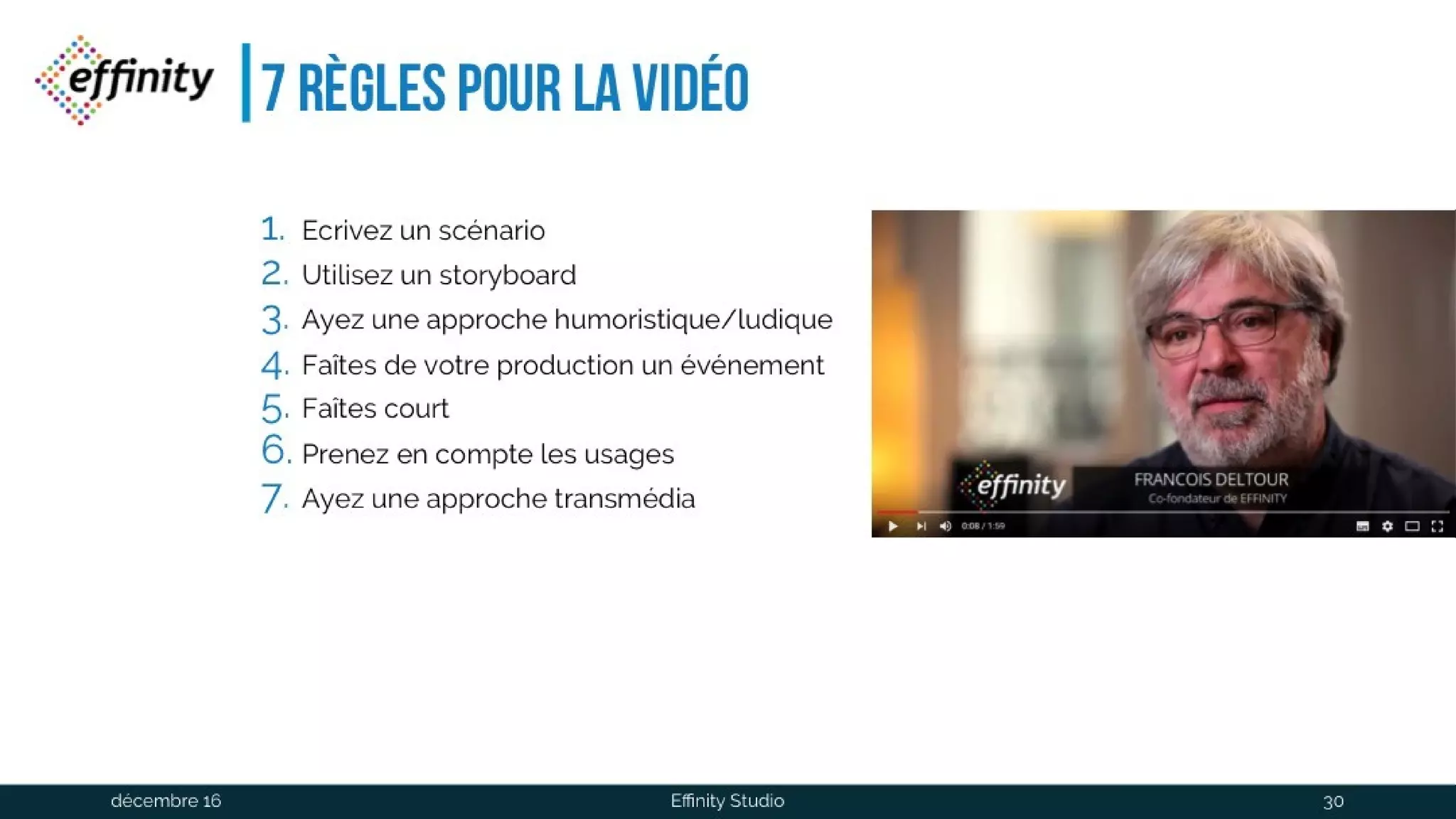 7 règles pour la vidéo
1. Ecrivez un scénario
2. Utilisez un storyboard
3. Ayez une approche humoristique/ludique
4. Faîtes de votre production un événement
5. Faîtes court
6. Prenez en compte les usages
7. Ayez une approche transmédia
1 déc. 2016 Effinity Studio 30
 