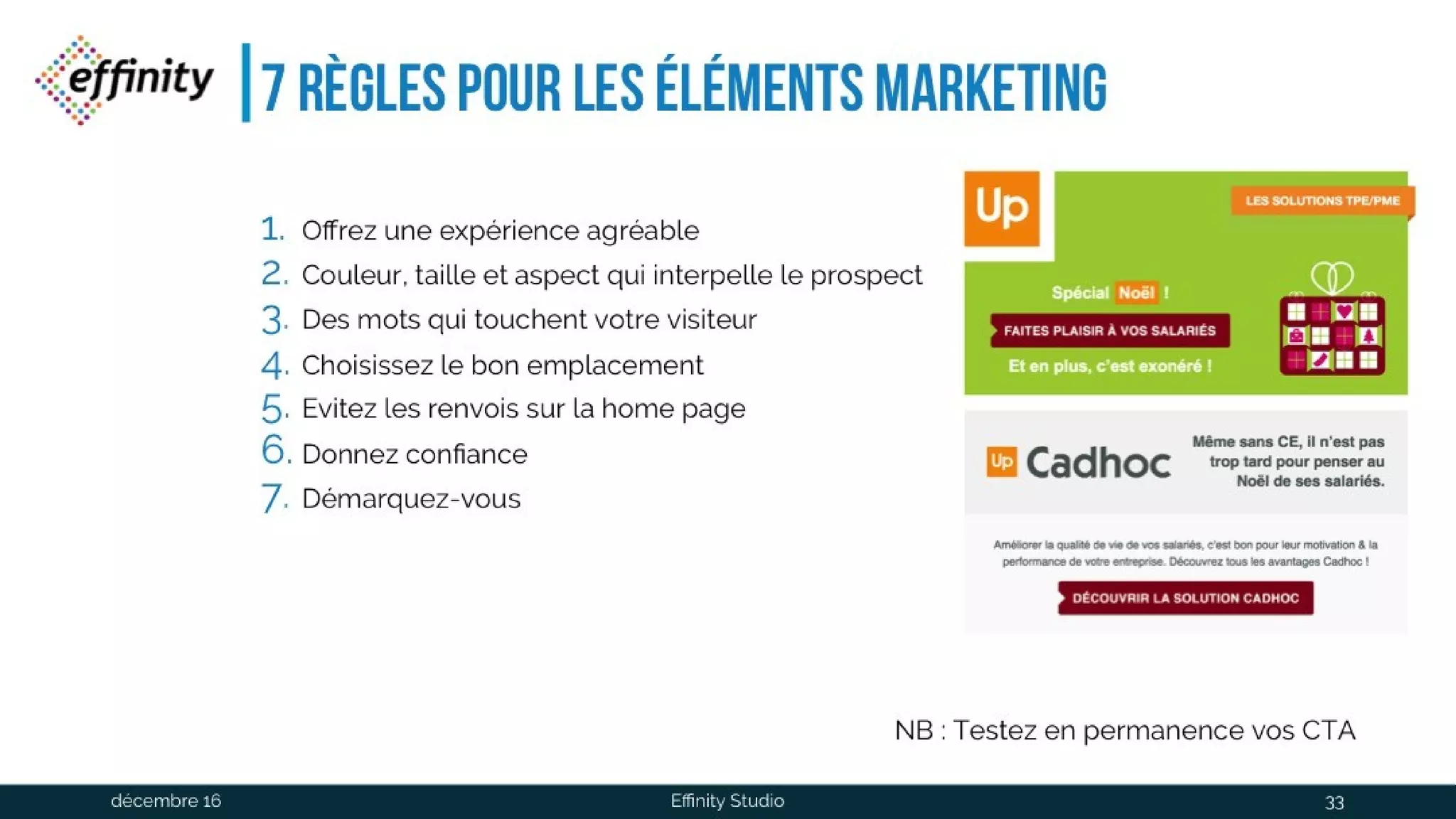 7 règles pour Les éléments
marketing
1. Offrez une expérience agréable
2. Couleur, taille et aspect qui interpelle le prospect
3. Des mots qui touchent votre visiteur
4. Choisissez le bon emplacement
5. Evitez les renvois sur la home page
6. Donnez confiance
7. Démarquez-vous
NB : Testez en permanence vos CTA
1 déc. 2016 Effinity Studio 33
 