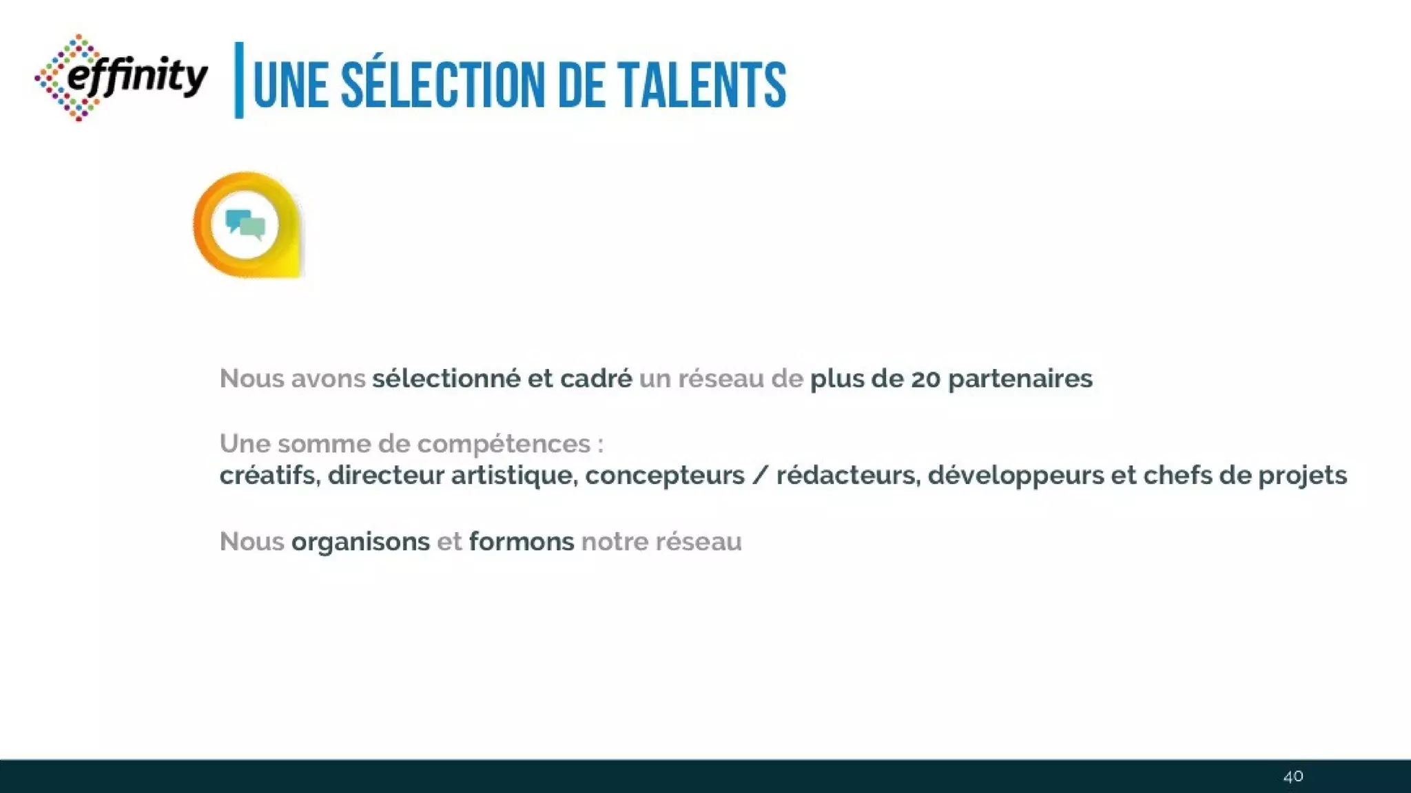 Une sélection de talents
Nous avons sélectionné et cadré un réseau de plus de 20 partenaires
Une somme de compétences :
créatifs, directeurartistique, concepteurs /rédacteurs, développeurs et chefs de projets
Nous organisons et formons notre réseau
40
 