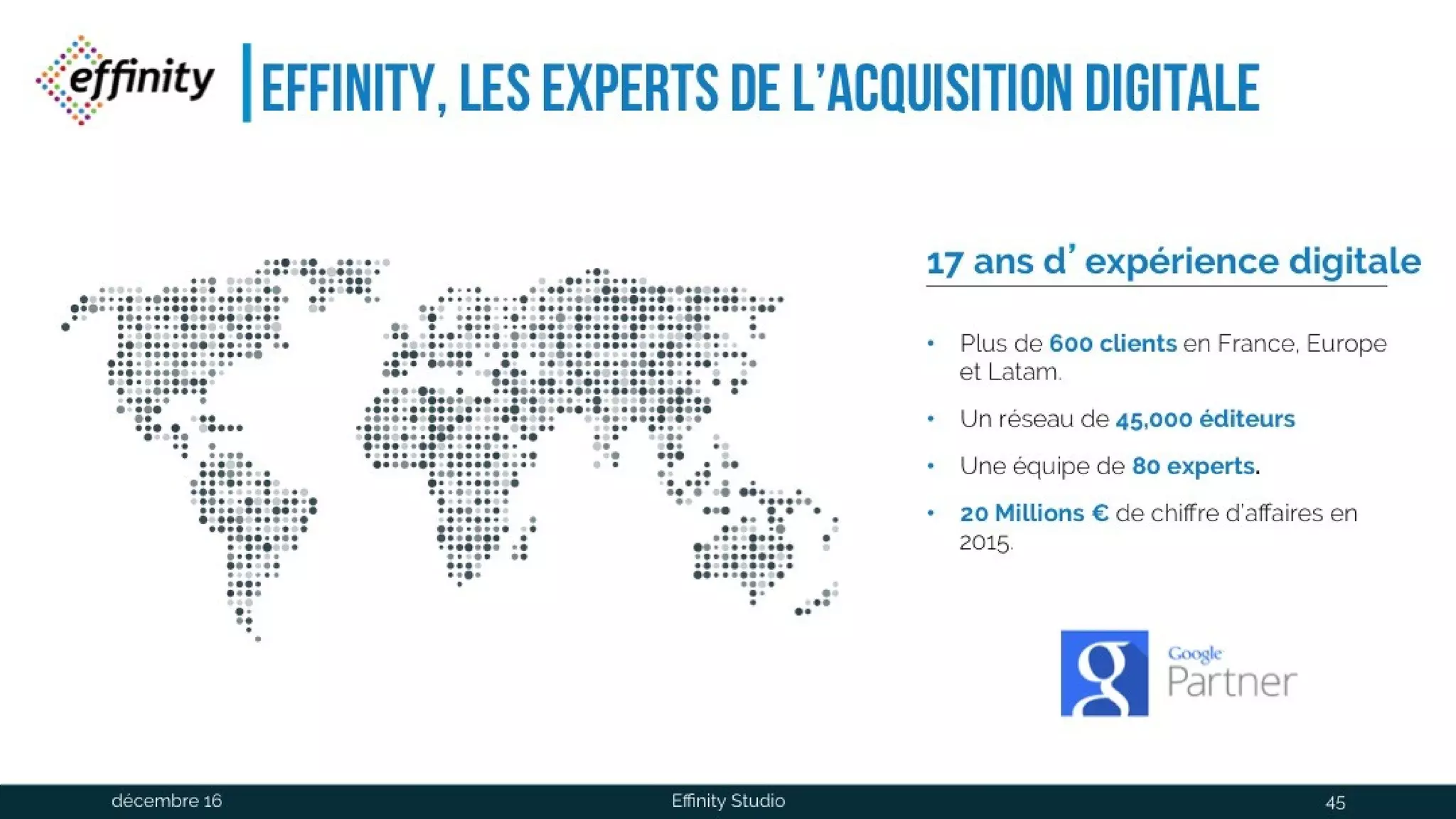 Effinity, les experts de l’acquisition
digitale
17 ans d’expérience digitale
• Plus de 600 clients en
France, Europe et
Latam.
• Un réseau de 45,000
éditeurs
• Une équipe de 80 experts.
• 20 Millions € de chiffre
d’affaires en 2015.
1 déc. 2016 Effinity Studio 45
 