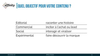 Quel Objectif pour votre contenu ?
Editorial raconter une histoire
Commercial inciter à l’achat ou lead
Social interagir et viraliser
Expérimental faire découvrir la marque
1 déc. 2016 Effinity Studio 11
 