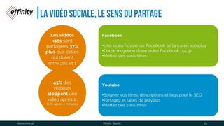 La vidéo sociale, le sens du partage
Les vidéos <15s
sont partagées
37% plus que
celles qui
durent entre
30s et 1’
45% des
visiteurs
stoppent une
vidéo après 1’.
60% après 2 minutes
Facebook
•Une vidéo hostée sur Facebook se lance en autoplay
•Durée moyenne d’une vidéo Facebook : 55,3s
•Mettez des sous-titres
Youtube
•Soignez vos titres, descriptions et tags pour le SEO
•Partagez et faîtes de playlists
•Mettez des sous-titres
1 déc. 2016 Effinity Studio 25
 