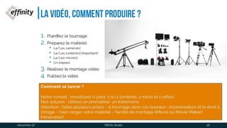La vidéo, comment produire ?
1. Planifiez le tournage
2. Préparez le matériel
• La/Les caméra(s)
• La/Les lumière(s) (important)
• La/Les micro(s)
• Un trépied
1. Réalisez le montage vidéo
2. Publiez la vidéo
Comment se lancer?
Notre conseil : investissez (1 pied, 1 ou 2 lumières, 1 micro et 1 reflex).
Nos astuces : utilisez un prompteur, un kakemono.
Attention : faîtes plusieurs prises - si tournage dans vos bureaux : insonorisation et le droit à
l‘image – bien ranger votre matériel – facilité de montage (iMovie ou Movie Maker).
Persévérez!
1 déc. 2016 Effinity Studio 26
 